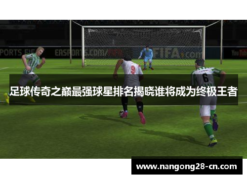 足球传奇之巅最强球星排名揭晓谁将成为终极王者