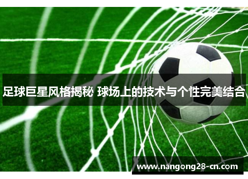 足球巨星风格揭秘 球场上的技术与个性完美结合