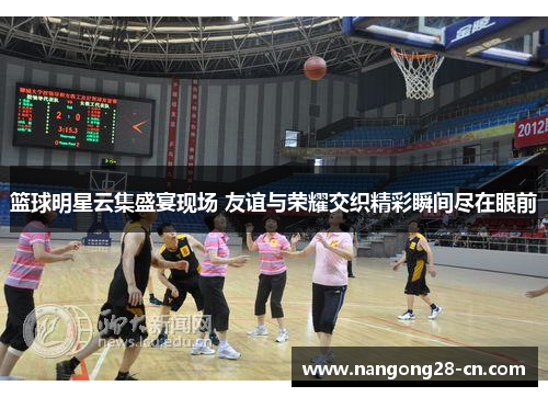 篮球明星云集盛宴现场 友谊与荣耀交织精彩瞬间尽在眼前