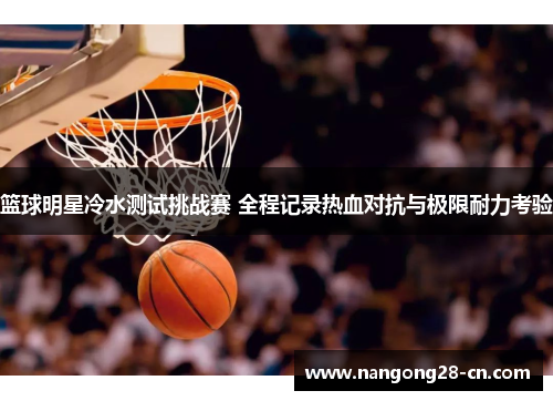 篮球明星冷水测试挑战赛 全程记录热血对抗与极限耐力考验