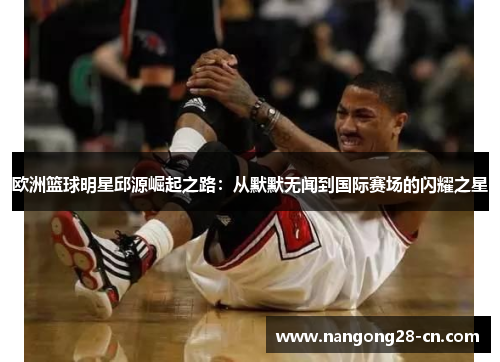 欧洲篮球明星邱源崛起之路：从默默无闻到国际赛场的闪耀之星